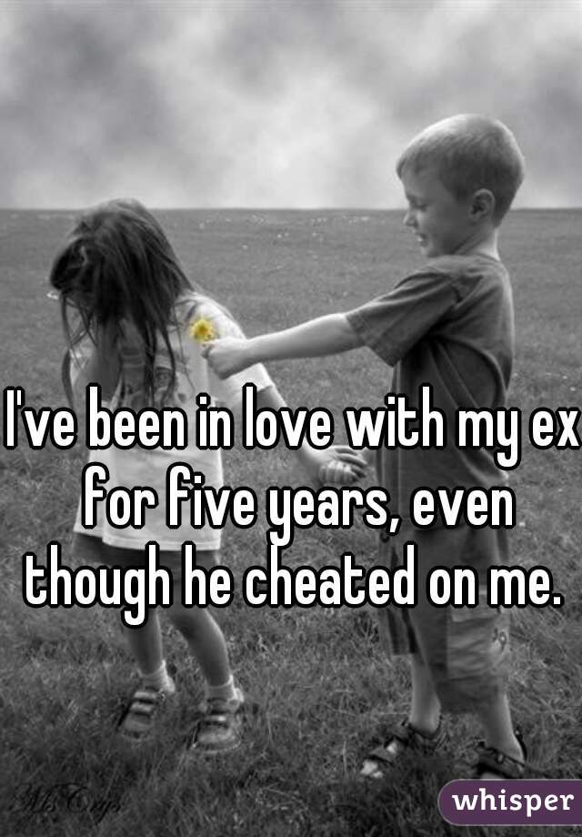 I've been in love with my ex for five years, even though he cheated on me. 