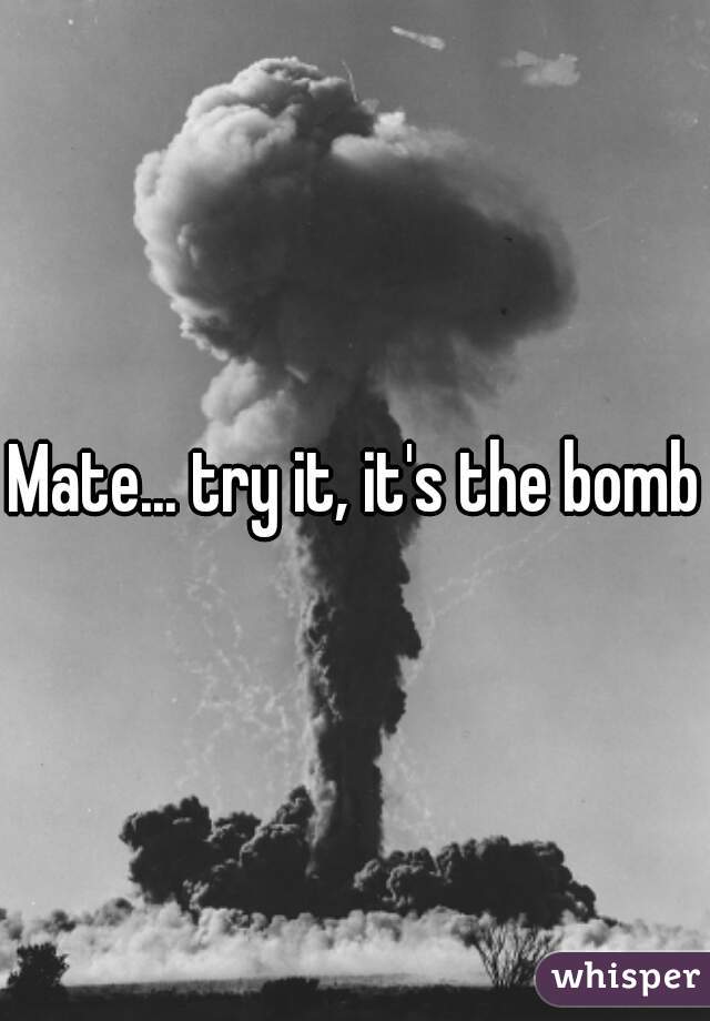 Mate... try it, it's the bomb