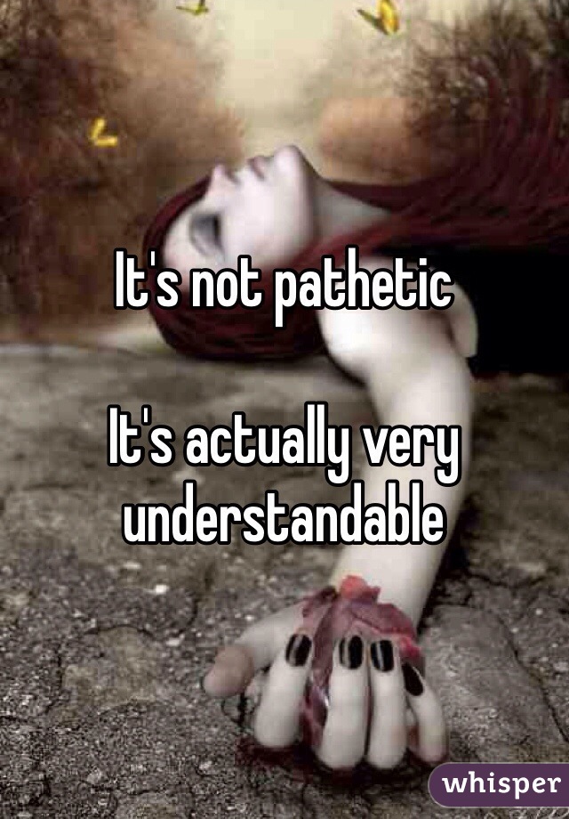 It's not pathetic 

It's actually very understandable 