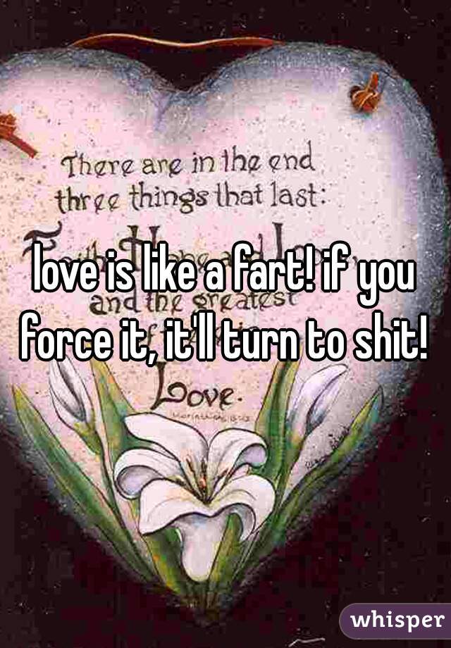 love is like a fart! if you force it, it'll turn to shit! 