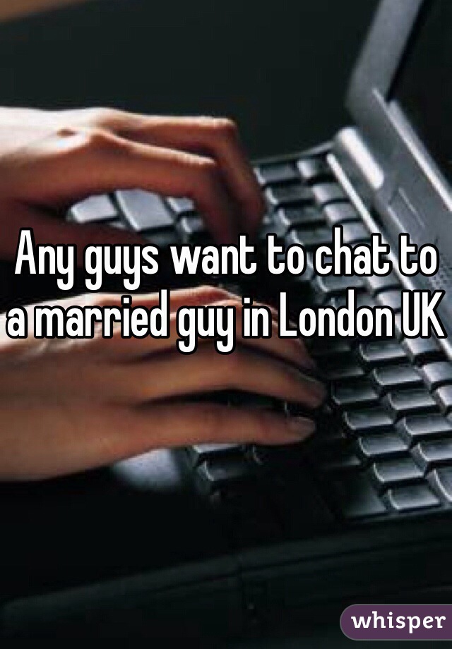 Any guys want to chat to a married guy in London UK