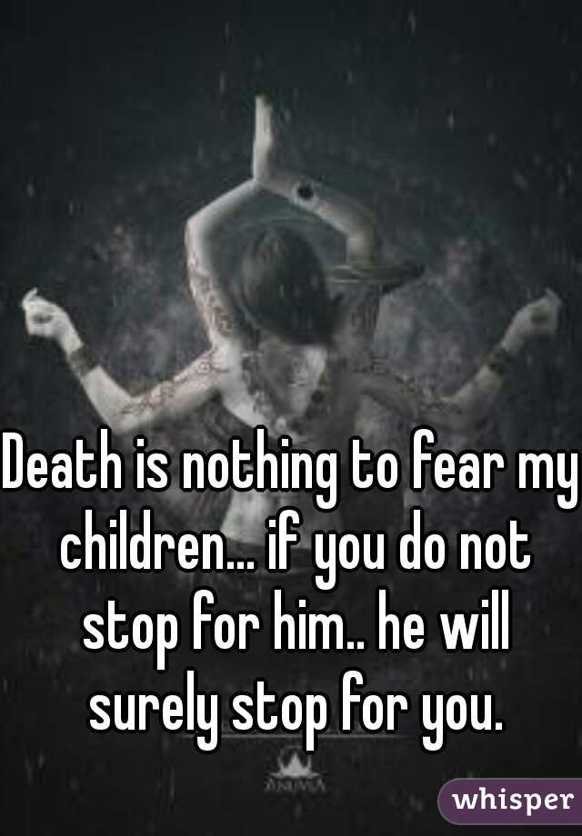 Death is nothing to fear my children... if you do not stop for him.. he will surely stop for you.