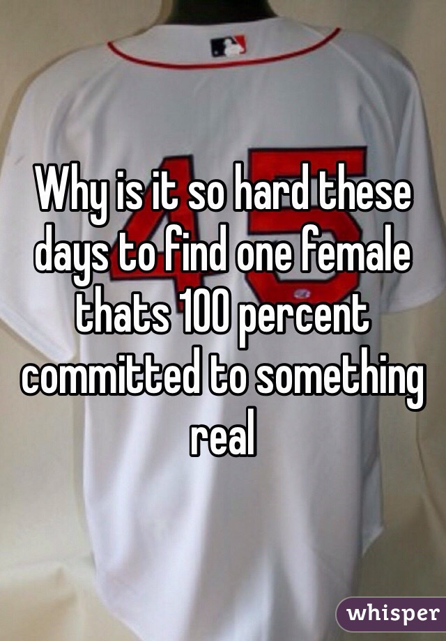 Why is it so hard these days to find one female thats 100 percent committed to something real
