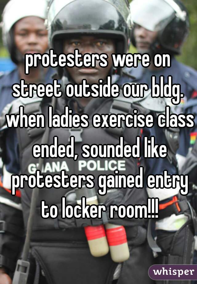 protesters were on street outside our bldg.  when ladies exercise class ended, sounded like protesters gained entry to locker room!!!