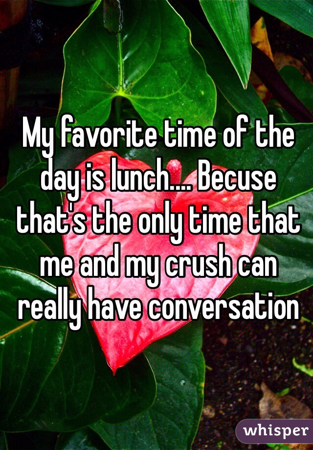 My favorite time of the day is lunch.... Becuse that's the only time that me and my crush can really have conversation