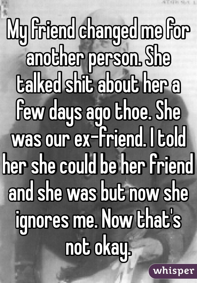 My friend changed me for another person. She talked shit about her a few days ago thoe. She was our ex-friend. I told her she could be her friend and she was but now she ignores me. Now that's not okay.