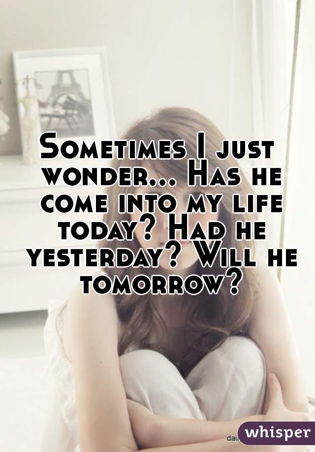 Sometimes I just wonder... Has he come into my life today? Had he yesterday? Will he tomorrow?