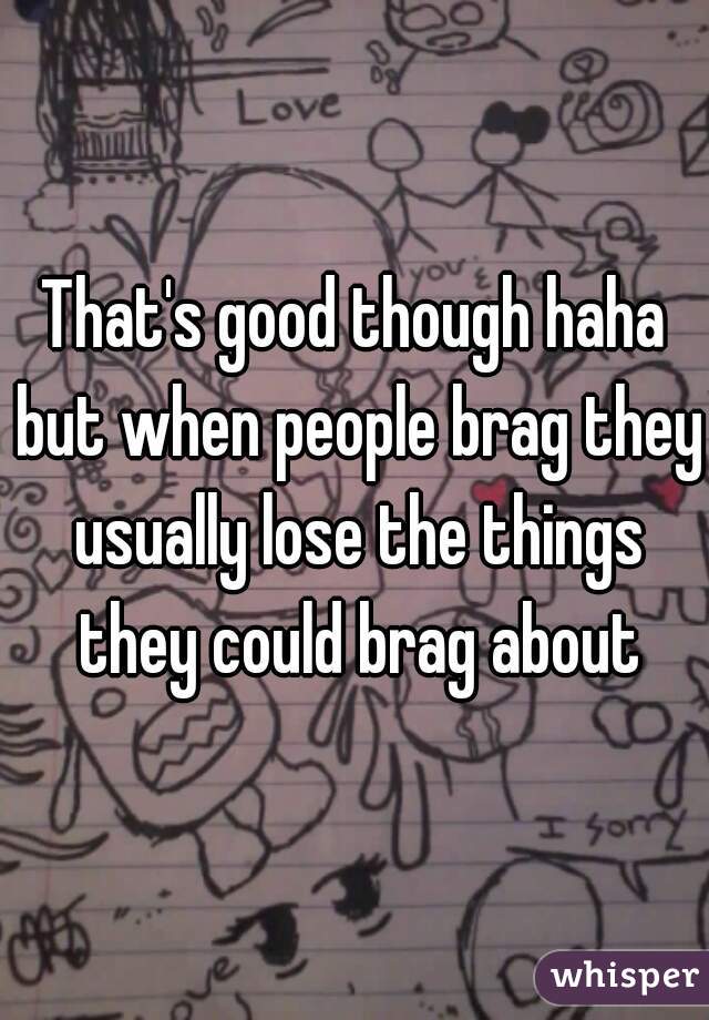 That's good though haha but when people brag they usually lose the things they could brag about