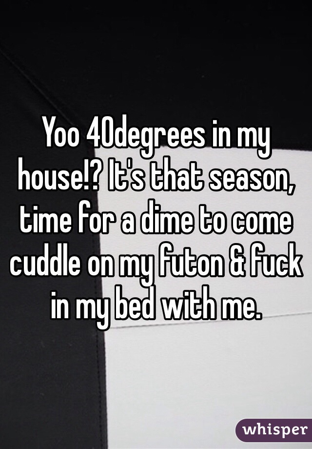 Yoo 40degrees in my house!? It's that season, time for a dime to come cuddle on my futon & fuck in my bed with me.
