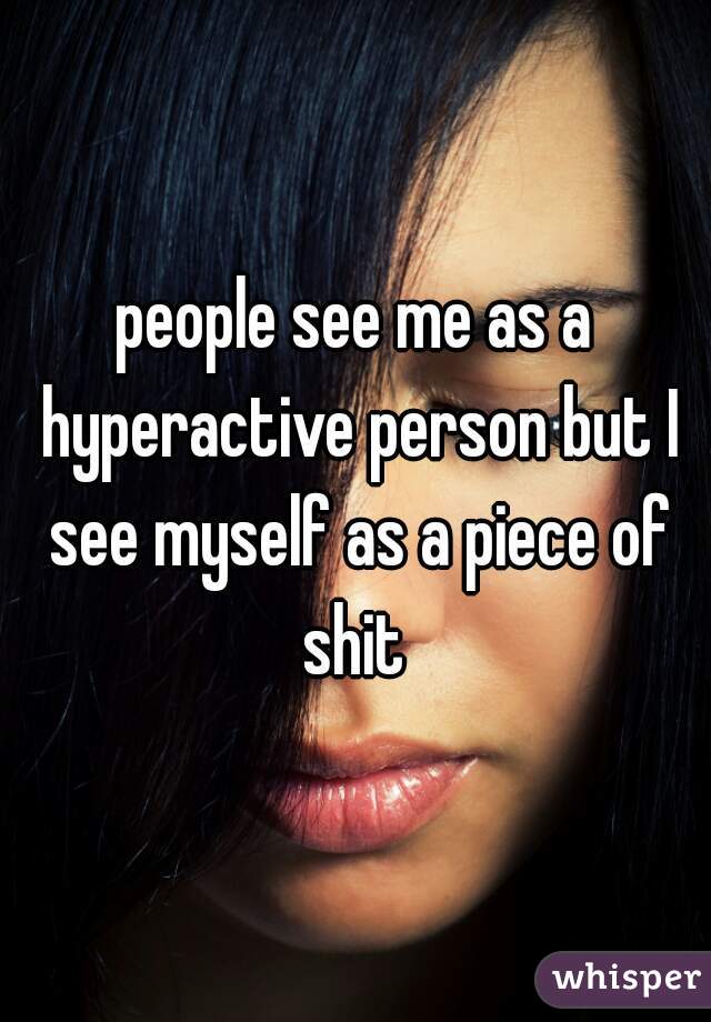 people see me as a hyperactive person but I see myself as a piece of shit 