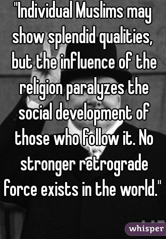 "Individual Muslims may show splendid qualities,  but the influence of the religion paralyzes the social development of those who follow it. No stronger retrograde force exists in the world."  