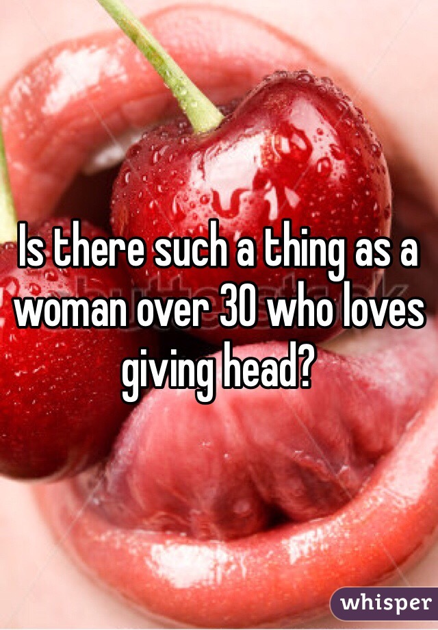 Is there such a thing as a woman over 30 who loves giving head?