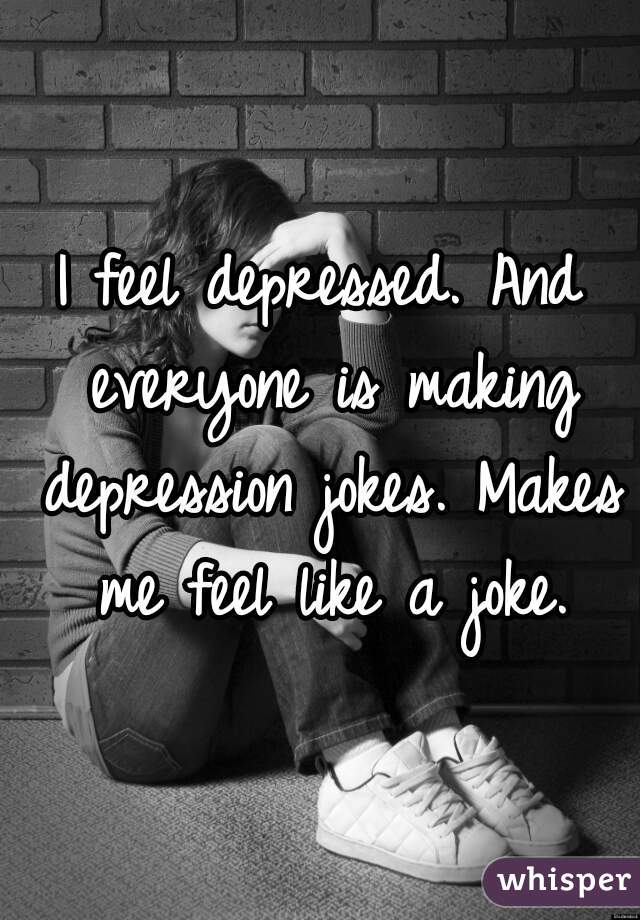 I feel depressed. And everyone is making depression jokes. Makes me feel like a joke.