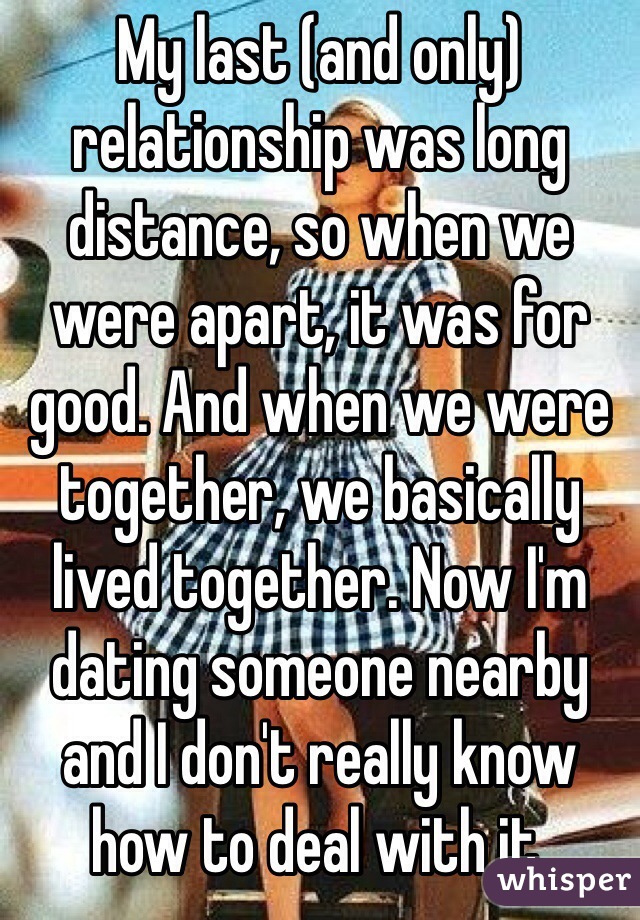 My last (and only) relationship was long distance, so when we were apart, it was for good. And when we were together, we basically lived together. Now I'm dating someone nearby and I don't really know how to deal with it.