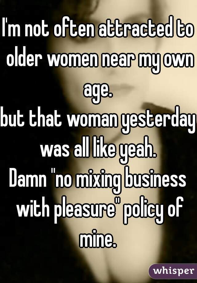 I'm not often attracted to older women near my own age. 
but that woman yesterday was all like yeah. 
Damn "no mixing business with pleasure" policy of mine. 