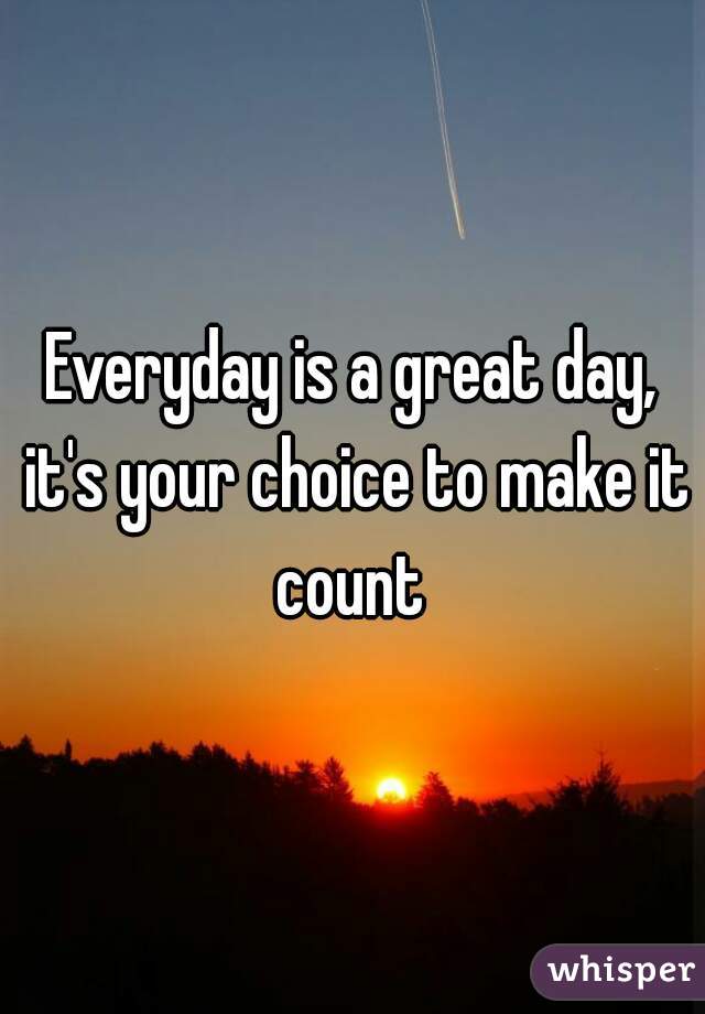 Everyday is a great day, it's your choice to make it count 
