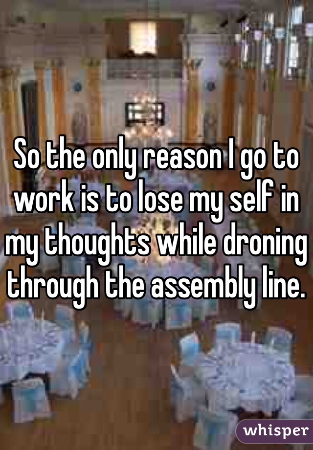 So the only reason I go to work is to lose my self in my thoughts while droning through the assembly line.