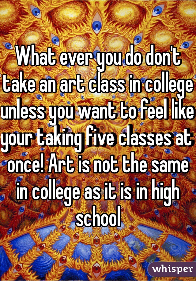 What ever you do don't take an art class in college unless you want to feel like your taking five classes at once! Art is not the same in college as it is in high school  
