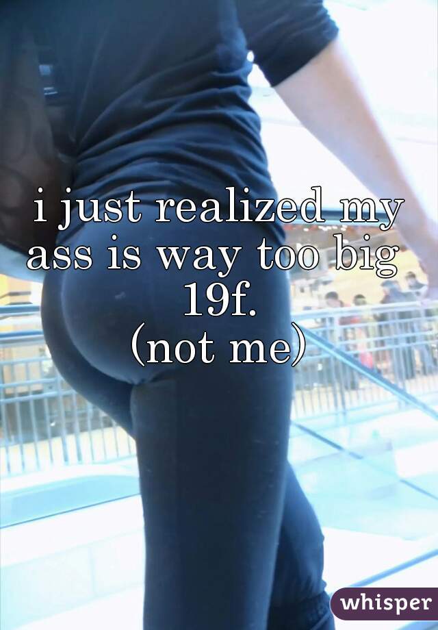 i just realized my ass is way too big   19f. 
(not me)
 