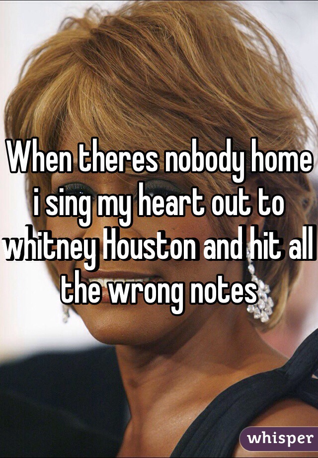 When theres nobody home i sing my heart out to whitney Houston and hit all the wrong notes
