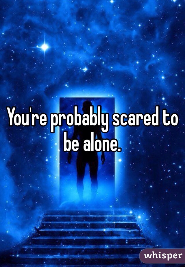 You're probably scared to be alone. 