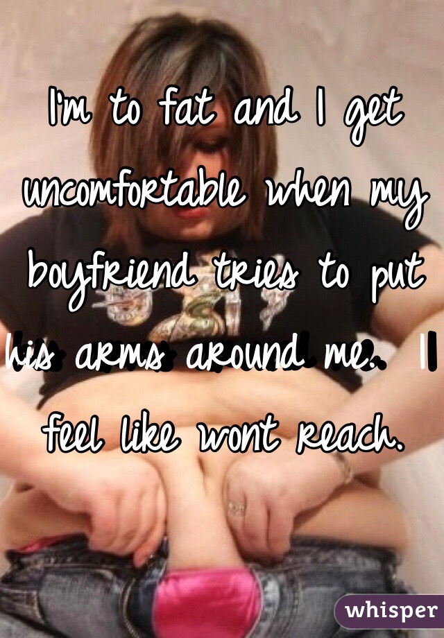I'm to fat and I get uncomfortable when my boyfriend tries to put his arms around me.  I feel like wont reach. 