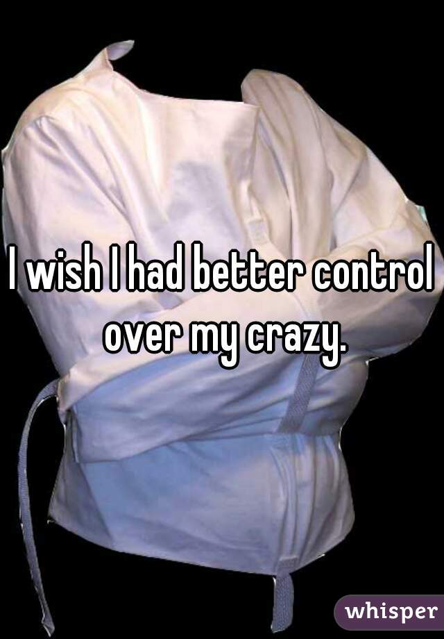 I wish I had better control over my crazy.