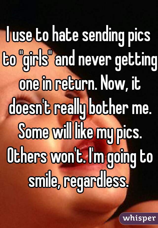 I use to hate sending pics to "girls" and never getting one in return. Now, it doesn't really bother me. Some will like my pics. Others won't. I'm going to smile, regardless. 