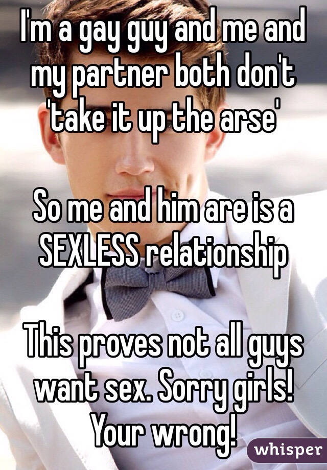 I'm a gay guy and me and my partner both don't 'take it up the arse'

So me and him are is a SEXLESS relationship

This proves not all guys want sex. Sorry girls! Your wrong! 