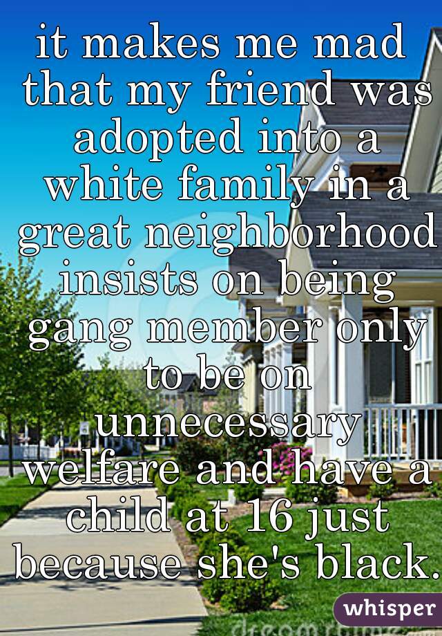 it makes me mad that my friend was adopted into a white family in a great neighborhood insists on being gang member only to be on unnecessary welfare and have a child at 16 just because she's black.