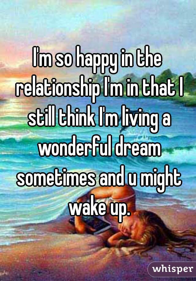 I'm so happy in the relationship I'm in that I still think I'm living a wonderful dream sometimes and u might wake up.