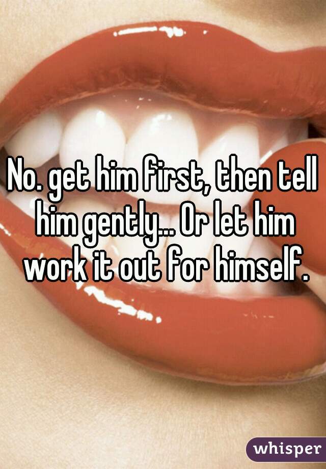 No. get him first, then tell him gently... Or let him work it out for himself.