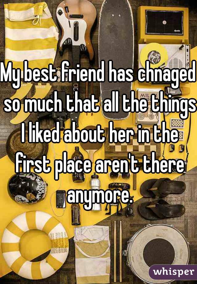 My best friend has chnaged so much that all the things I liked about her in the first place aren't there anymore.