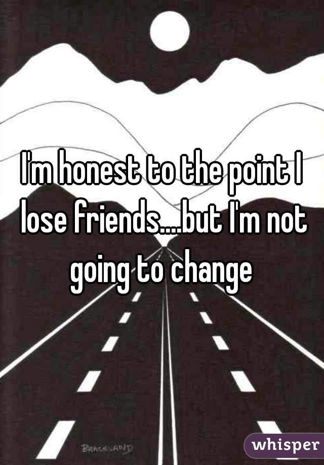 I'm honest to the point I lose friends....but I'm not going to change 