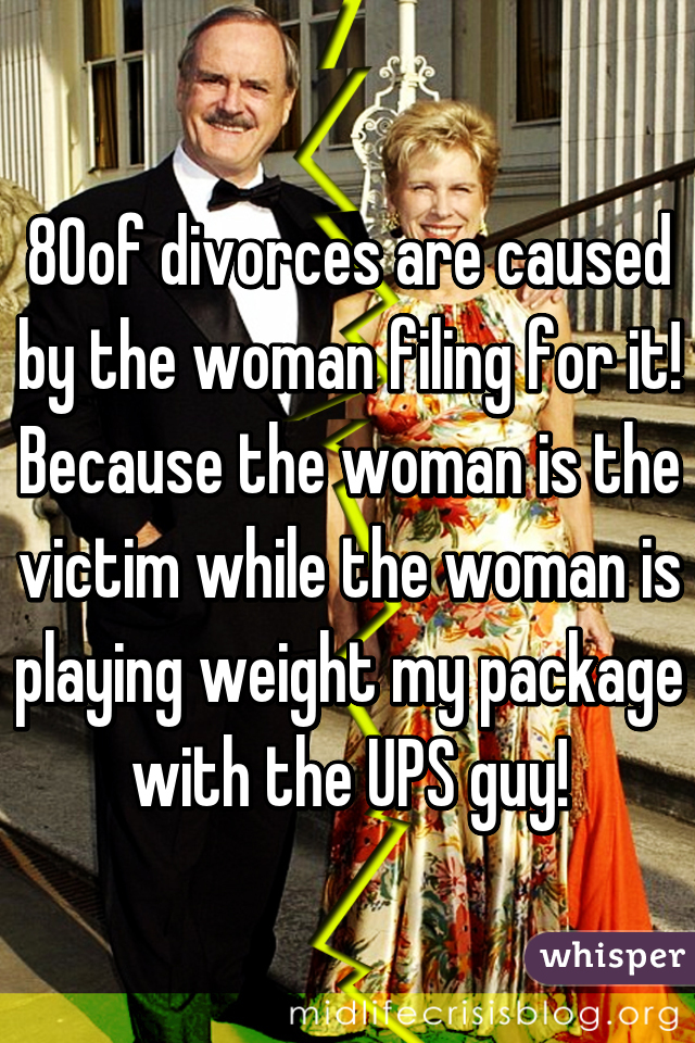 80% of divorces are caused by the woman filing for it! Because the woman is the victim while the woman is playing weight my package with the UPS guy!