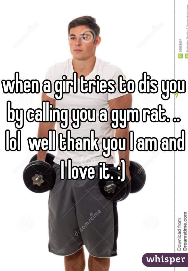 when a girl tries to dis you by calling you a gym rat. ..  lol  well thank you I am and I love it. :) 
