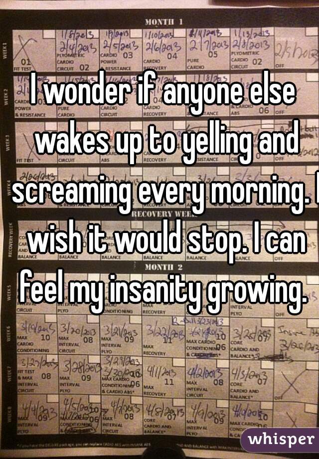 I wonder if anyone else wakes up to yelling and screaming every morning. I wish it would stop. I can feel my insanity growing. 