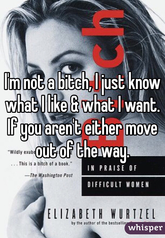 I'm not a bitch, I just know what I like & what I want. If you aren't either move out of the way. 