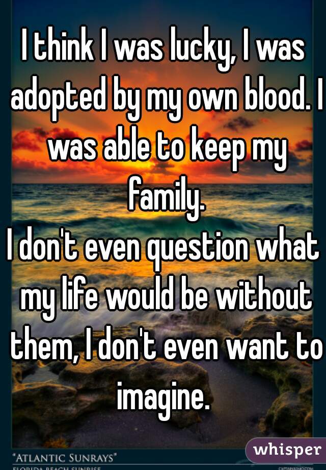 I think I was lucky, I was adopted by my own blood. I was able to keep my family.
I don't even question what my life would be without them, I don't even want to imagine. 