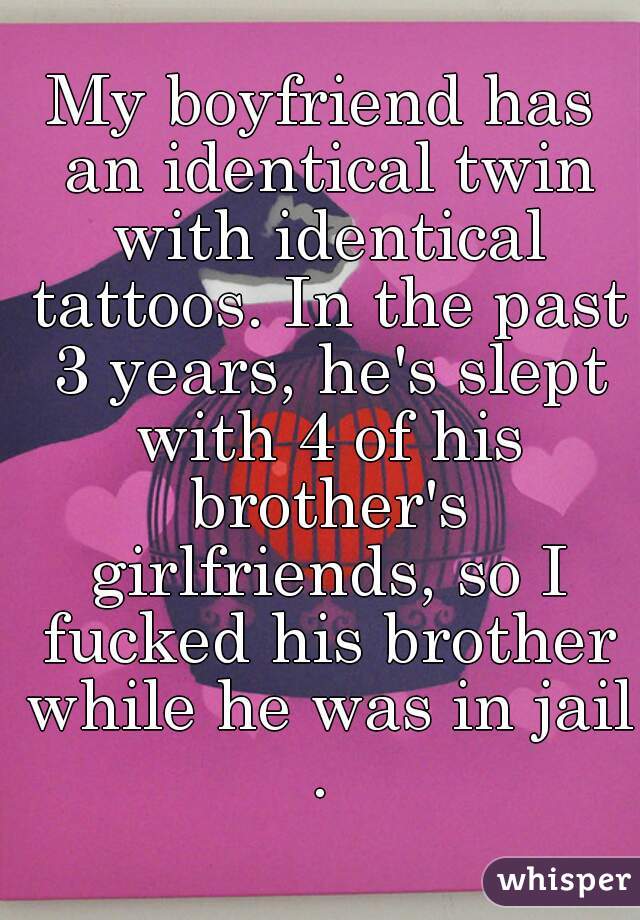 My boyfriend has an identical twin with identical tattoos. In the past 3 years, he's slept with 4 of his brother's girlfriends, so I fucked his brother while he was in jail.