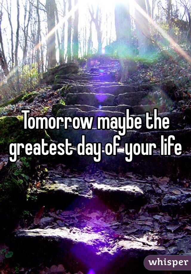 Tomorrow maybe the greatest day of your life