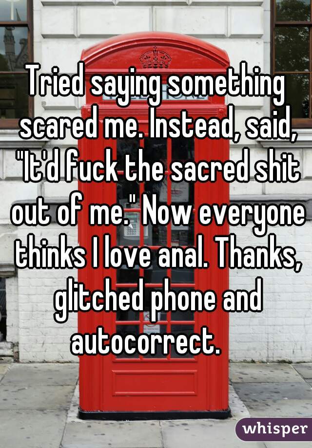 Tried saying something scared me. Instead, said, "It'd fuck the sacred shit out of me." Now everyone thinks I love anal. Thanks, glitched phone and autocorrect.    