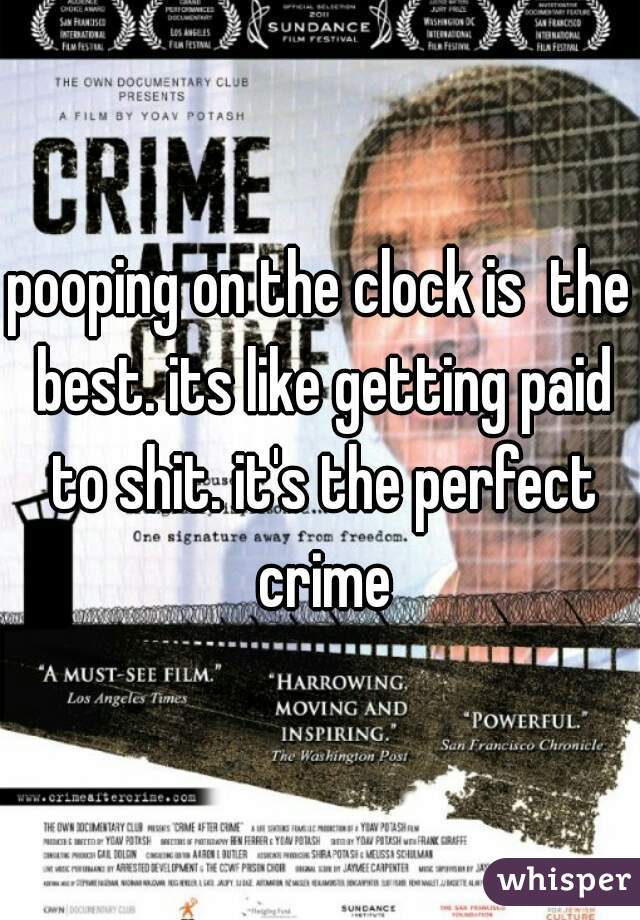pooping on the clock is  the best. its like getting paid to shit. it's the perfect crime