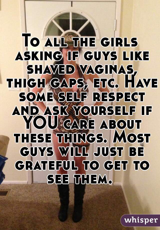 To all the girls asking if guys like shaved vaginas, thigh gaps, etc. Have some self respect and ask yourself if YOU care about these things. Most guys will just be grateful to get to see them. 