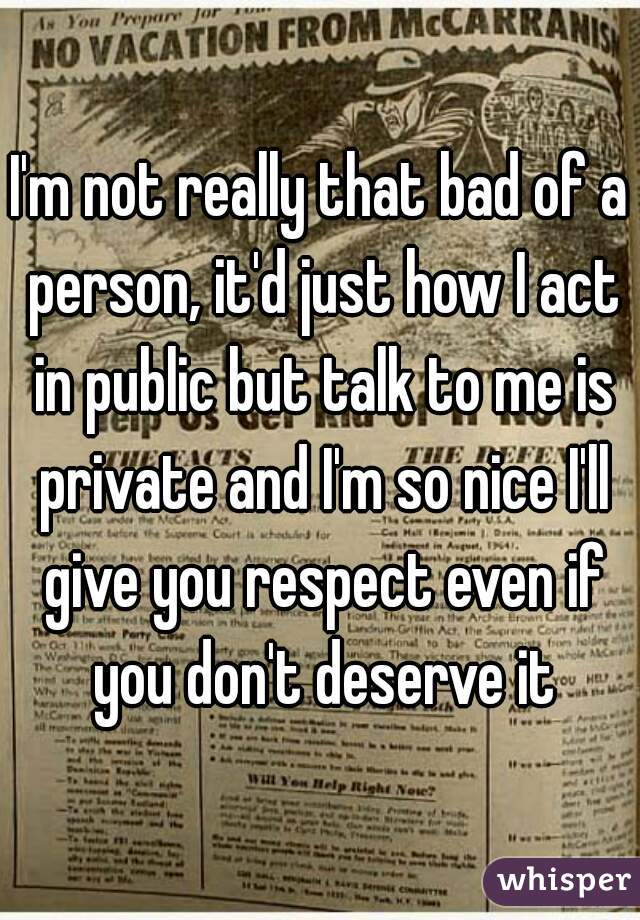 I'm not really that bad of a person, it'd just how I act in public but talk to me is private and I'm so nice I'll give you respect even if you don't deserve it