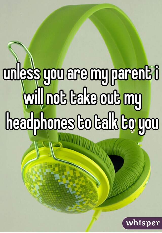 unless you are my parent i will not take out my headphones to talk to you
 