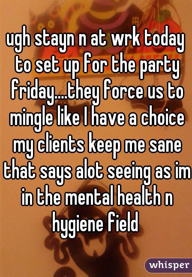 ugh stayn n at wrk today to set up for the party friday....they force us to mingle like I have a choice my clients keep me sane that says alot seeing as im in the mental health n hygiene field 