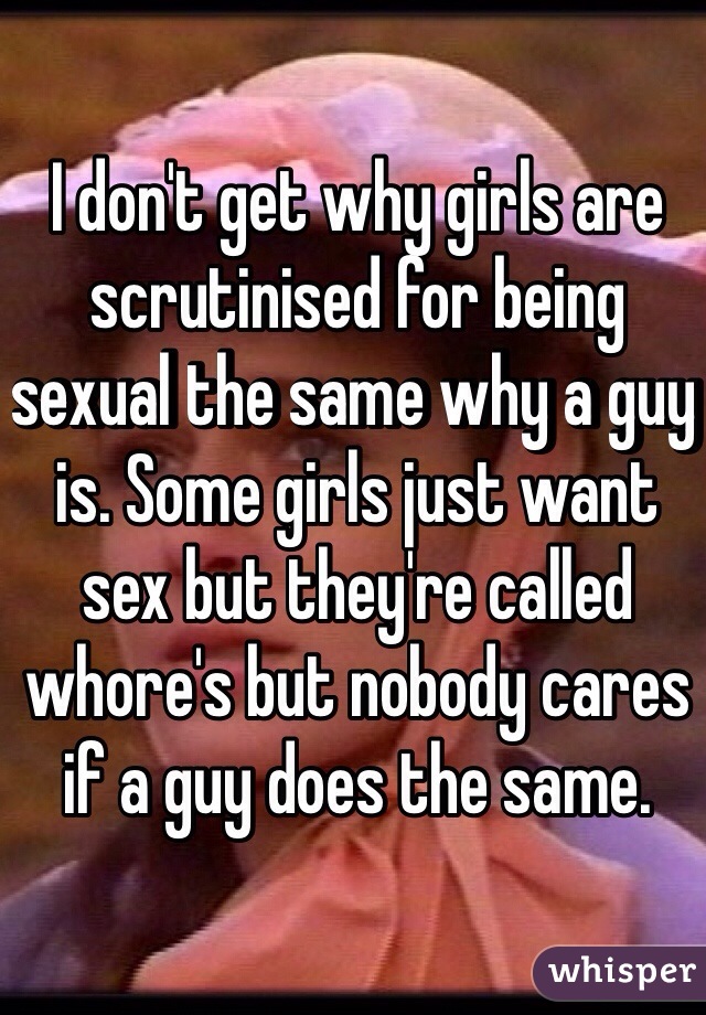 I don't get why girls are scrutinised for being sexual the same why a guy is. Some girls just want sex but they're called whore's but nobody cares if a guy does the same. 