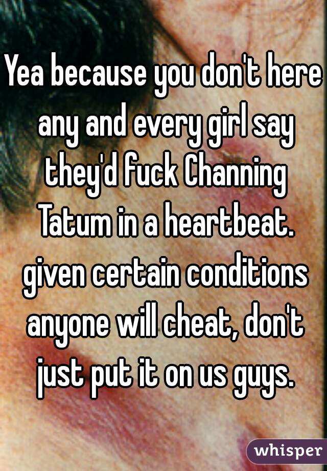 Yea because you don't here any and every girl say they'd fuck Channing Tatum in a heartbeat. given certain conditions anyone will cheat, don't just put it on us guys.