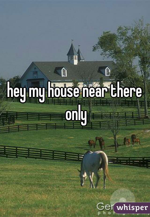 hey my house near there only